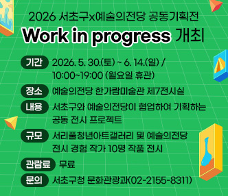 2026 서초구x예술의전당 공동기획전 「Work in progress」  개최
  ○ 기  간 : 2026. 5. 30.(토) ~ 6. 14.(일) / 10:00~19:00 (월요일 휴관)
  ○ 장  소 : 예술의전당 한가람미술관 제7전시실
  ○ 내  용 : 서초구와 예술의전당이 협업하여 기획하는 공동 전시 프로젝트
  ○ 규  모 : 서리풀청년아트갤러리 및 예술의전당 전시 경험 작가 10명 작품 전시 
  ○ 관람료 : 무료
  ○ 문  의 : 서초구청 문화관광과(02-2155-8311)
