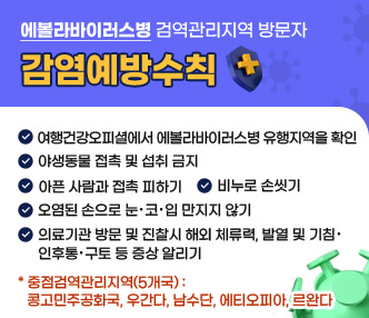 <에볼라바이러스병 검역관리지역 방문자 감염예방수칙>

✔ 여행건강오피셜에서 에볼라바이러스병 유행지역을 확인
✔ 야생동물 접촉 및 섭취 금지
✔ 아픈 사람과 접촉 피하기
✔ 비누로 손씻기
✔ 오염된 손으로 눈·코·입 만지지 않기
✔ 의료기관 방문 및 진찰시 해외 체류력, 발열 및 기침·인후통·구토 등 증상 알리기

* 중점검역관리지역(5개국) : 콩고민주공화국, 우간다, 남수단, 에티오피아, 르완다
