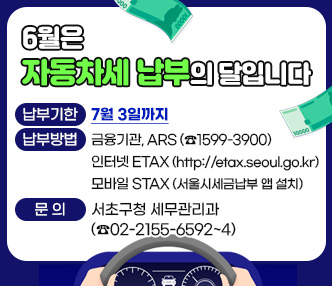 6월은 자동차세 납부의 달입니다
 ▶납부기한 : 7월 3일까지
 ▶납부방법 : 금융기관, ARS (☎1599-3900)
              인터넷 ETAX (http://etax.seoul.go.kr)
              모바일 STAX (서울시세금납부 앱 설치)
 ▶문    의 : 서초구청 세무관리과 (☎02-2155-6592~4)