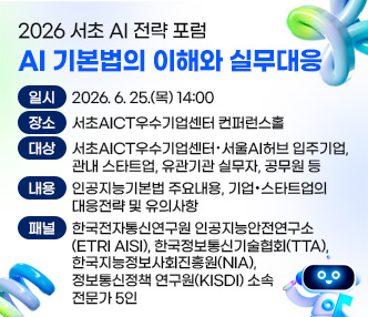 ㅇ 일 시 : 2026. 6. 25.(목) 14:00
 ㅇ 장 소 : 서초AICT우수기업센터 컨퍼런스홀
 ㅇ 대 상 : 서초AICT우수기업센터 · 서울AI허브 입주기업, 관내 스타트업, 유관기관 실무자, 공무원 등
 ㅇ 내 용 : 인공지능기본법 주요내용, 기업·스타트업의 대응전략 및 유의사항
 ㅇ 패 널 : 한국전자통신연구원 인공지능안전연구소(ETRI AISI), 한국정보통신기술협회(TTA), 한국지능정보사회진흥원(NIA), 정보통신정책연구원(KISDI) 소속 전문가 5인