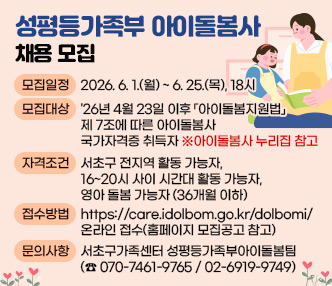 ◯ 성평등가족부 아이돌봄사 채용 모집
▶ 모집일정 : 2026. 6. 1.(월) ~ 6. 25.(목), 18시
▶ 모집대상 : '26년 4월 23일 이후 「아이돌봄지원법」 제 7조에 따른 아이돌봄사 국가자격증 취득자 
            ※아이돌봄사 누리집 참고
▶ 자격조건 : 서초구 전지역 활동 가능자, 16~20시 사이 시간대 활동 가능자, 영아 돌봄 
            가능자(36개월 이하) 
▶ 접수방법 : https://care.idolbom.go.kr/dolbomi/ 온라인 접수(홈페이지 모집공고 참고)
▶ 문의사항 : 서초구가족센터 성평등가족부아이돌봄팀(☎ 070-7461-9765 / 02-6919-9749)