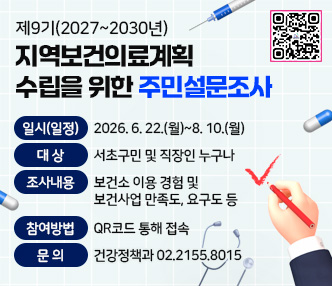 - 행사(사업)명: 제9기(2027~2030년) 지역보건의료계획 수립을 위한 주민설문조사
 - 일시(일정): 2026. 6. 22.(월)~8. 10.(월)
 - 대상: 서초구민 및 직장인 누구나
 - 조사내용 : 보건소 이용 경험 및 보건사업 만족도, 요구도 등
 - 참여방법: QR코드 통해 접속
 - 문의: 건강정책과 02.2155.8015