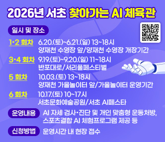 ○ 2026년 서초 찾아가는 AI 체육관
  - 일시 및 장소
 
구분
추진일시
추진장소
비고
1·2 회차
 6.20.(토)~6.21.(일) 13~18시 
양재천 수영장 앞
양재천 수영장 개장기간
3·4 회차
 9.19.(토)~9.20.(일) 11~18시
반포대로
서리풀페스티벌
5회차
 10.03.(토) 13~18시
양재천 가을놀이터 앞
가을놀이터 운영기간
6회차
 10.17.(토) 10~17시
서초문화예술공원
서초 AI페스타

  - 운영내용 : AI 자세 검사·진단 및 개인 맞춤형 운동처방, 스포츠결합 AI 체험프로그램 제공 등
  - 신청방법 : 운영시간 내 현장 접수 