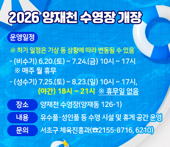 2026 양재천 수영장 개장


❍ 운영일정 ※ 하기 일정은 기상 등 상황에 따라 변동될 수 있음
  - (비수기) 6.20.(토) ~ 7.24.(금) 10시 ~ 17시 ※ 매주 월 휴무
  - (성수기) 7.25.(토) ~ 8.23.(일) 10시 ~ 17시, (야간) 18시 ~ 21시 ※ 휴무일 없음

❍ 장   소 : 양재천 수영장(양재동 126-1)
❍ 내   용 : 유수풀·성인풀 등 수영 시설 및 휴게 공간 운영
❍ 문   의 : 서초구 체육진흥과(☎2155-8716, 6210)
