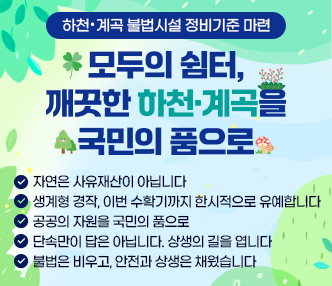 ❍ 모두의 쉼터, 깨끗한 하천 ․ 계곡을 국민의 품으로
   - 자연은 사유재산이 아닙니다
   - 생계형 경작, 이번 수확기까지 한시적으로 유예합니다
   - 공공의 자원을 국민의 품으로
   - 단속만이 답은 아닙니다. 상생의 길을 엽니다 
   - 불법은 비우고, 안전과 상생은 채웠습니다