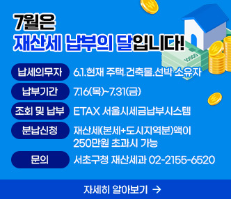 　○ 납세의무자: 6.1.현재 주택․건축물․선박 소유자
　○ 납부기간: 7.16(목)~7.31(금)
　○ 조회 및 납부: ETAX 서울시세금납부시스템
               클릭시 https://etax.seoul.go.kr/로 링크요망
　○ 분납신청: 재산세(본세+도시지역분)액이 250만원 초과시 가능
 ○ 문    의: 서초구청 재산세과 02-2155-6520　
 ○ 자세히 알아보기: 아래 바로가기 링크 　