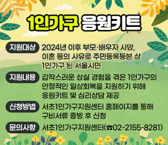 ○ 1인가구 응원키트
  - 지원대상 : 2024년 이후 부모·배우자 사망, 이혼 등의 사유로 주민등록등본 상 1인가구 된 서울시민 
  - 지원내용 : 갑작스러운 상실 경험을 겪은 1인가구의 안정적인 일상회복을 지원하기 위해 응원키트 및 심리상담 제공
  - 신청방법 : 서초1인가구지원센터 홈페이지를 통해 구비서류 증빙 후 신청
  - 문의사항 : 서초1인가구지원센터(☎02-2155-8281)