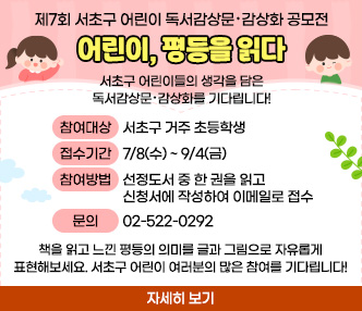 제7회 서초구 어린이 독서감상문·감상화 공모전 <어린이, 평등을 읽다>

서초구 어린이들의 생각을 담은 독서감상문·감상화를 기다립니다!

* 참여 대상: 서초구 거주 초등학생
* 접수 기간: 7/8(수) ~ 9/4(금)
* 참여 방법: 선정도서 중 한 권을 읽고 신청서에 작성하여 이메일로 접수
* 자세히 보기 : https://seochoequality.org/board_raJS04/6177
* 문의 : 02-522-0292

책을 읽고 느낀 평등의 의미를 글과 그림으로 자유롭게 표현해보세요.
서초구 어린이 여러분의 많은 참여를 기다립니다!