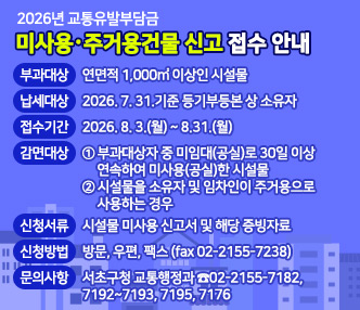 - 2026년 교통유발부담금 -
미사용‧주거용건물 신고 접수 안내

  ◯ 부과대상 : 연면적 1,000㎡ 이상인 시설물 
  ◯ 납세대상 : 2026. 7. 31.기준 등기부등본 상 소유자 
  ◯ 접수기간 : 2026. 8. 3.(월) ~ 8.31.(월)
  ◯ 감면대상 : ① 부과대상자 중 미임대(공실)로 30일 이상 연속하여 미사용(공실)한 시설물② 시설물을 소유자 및 임차인이 주거용으로 사용하는 경우
  ◯ 신청서류 : 시설물 미사용 신고서 및 해당 증빙자료
  ◯ 신청방법 : 방문, 우편, 팩스 (fax 02-2155-7238)
  ◯ 문의사항 : 서초구청 교통행정과 ☎02-2155-7182, 7192~7193, 7195, 7176