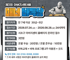 <제3회 서초구 아버지센터배 매너 바둑왕 대회 신청 안내>

○ 일    시 : 2026. 9. 12.(토) 12:00~17:15
○ 장    소 : 방배열린문화센터 4층 대강당 (서초구 방배로 173)
○ 참가자격 : 만 7세 이상 30급~5단
○ 신청기간 : 2026. 7. 24.(금) ~ 8. 28.(금) 24시까지 
○ 참가비용 : 30,000원
○ 신청방법 : 서초구 아버지센터 홈페이지 (papa-power.com)
                ※ 자세한 사항은 홈페이지 공지사항 확인
○ 문   의 : 서초구 아버지센터 ☎02-2155-8400
                                         (문의 가능 시간 : 화-토, 10:00~17:00) 