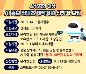 ▶ 모집기간: 26. 8. 14. ~ 상시접수
▶ 모집규모: 선착순 300개사
▶ 모집대상: 온라인 판매가 가능한 제품을 보유한 서초구 소재 중·소상공인
▶ 지원기간: 26. 9. 1.부터 최대 6개월
▶ 지원내용: 상품 상세페이지, 숏폼 영상 등 홍보컨텐츠 AI 자동 생성 지원
 * 월 약 10만원 상당의 요금제
 ▶ 신청방법 : 온라인 신청(url:: https://forms.gle/Y5CPAL5amC1uKVmm8)
 ▶ 선정발표 : 8. 31.(월) 개별 연락
 ▶ 문  의: 스마트도시과(02-2155-6431)