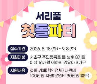 ◯ 서리풀 첫돌파티
  ▶ 접수기간 : 2026. 8. 18.(화) ~ 9. 8.(화)
  ▶ 지원대상 : 서초구 주민등록을 둔 생후 8개월 이상 16개월 이하의 영유아 3가구
  ▶ 지원내용 : 첫돌 카페(협약업체) 대관비 100만원 지원(운영비 30만원 별도)