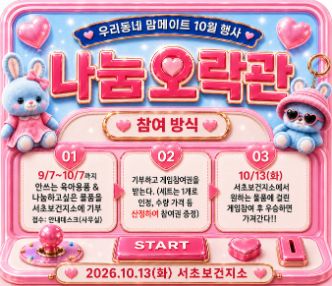 우리동네 맘메이트 10월 행사 나눔오락관
참여방식
1. 9.7.~10.7.까지 안쓰는 육아용품 & 나눔하고 싶은 물품을 서초보건지소에 기부
2. 기부하고 게임참여권을 받는다.(세트는 1개로 인정, 수량 가격 등 산정하여 참여권 증정)
3. 10.13.(화) 서초보건지소에서 원하는 물품에 걸린 게임참여 후 우승하면 가져간다.
일시: 2026.10.13.(화)
장소: 서초보건지소
