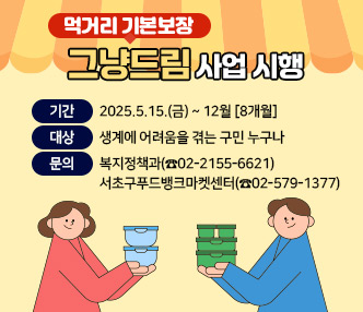 그냥드림(먹거리 기본보장) 사업
- 기간 : 2025.5.15.(금) ~ 12월 [8개월] 
- 대상 : 생계에 어려움을 겪는 구민 누구나
- 문의 : 복지정책과(☎02-2155-6621), 서초구푸드뱅크마켓센터(☎02-579-1377)