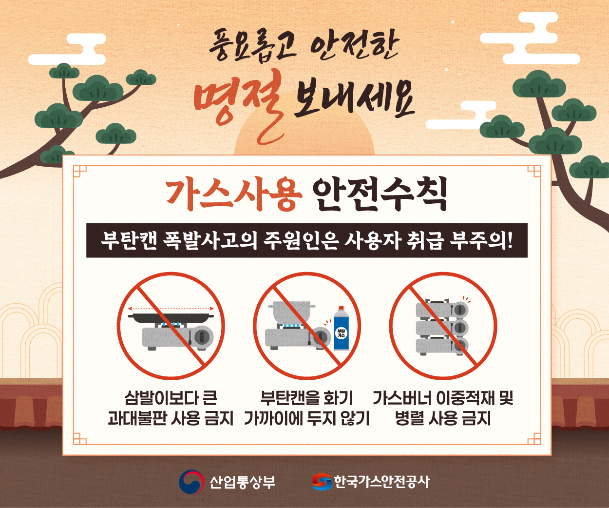   『 추석 명절 및 연휴기간 가스안전 수칙 』
  - 먼 길 떠나기 전, 가스밸브 잠금 확인 
  - 가스 사용중, 화기 주변에 부탄 방치 금지