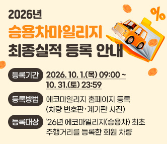 2026년 승용차마일리지 최종실적 등록 안내

  ◯ 등록기간 : 2026. 10. 1.(목) 09:00 ~ 10. 31.(토) 23:59
  ◯ 등록방법 : 에코마일리지 홈페이지 등록(차량 번호판‧계기판 사진)
  ◯ 등록대상 : '26년 에코마일리지(승용차) 최초 주행거리를 등록한 회원 차량