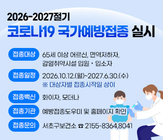 2026-2027절기 코로나19 국가예방접종 실시

▶접종대상 : 65세 이상 어르신, 면역저하자, 감염취약시설 입원·입소자
▶접종일정 : 2026.10.12.(월)~2027.6.30.(수) ※ 대상자별 접종시작일 상이
▶접종백신 : 화이자, 모더나
▶접종기관 : 예방접종도우미 및 홈페이지 확인
▶접종문의 : 서초구보건소 ☎ 2155-8364,8041