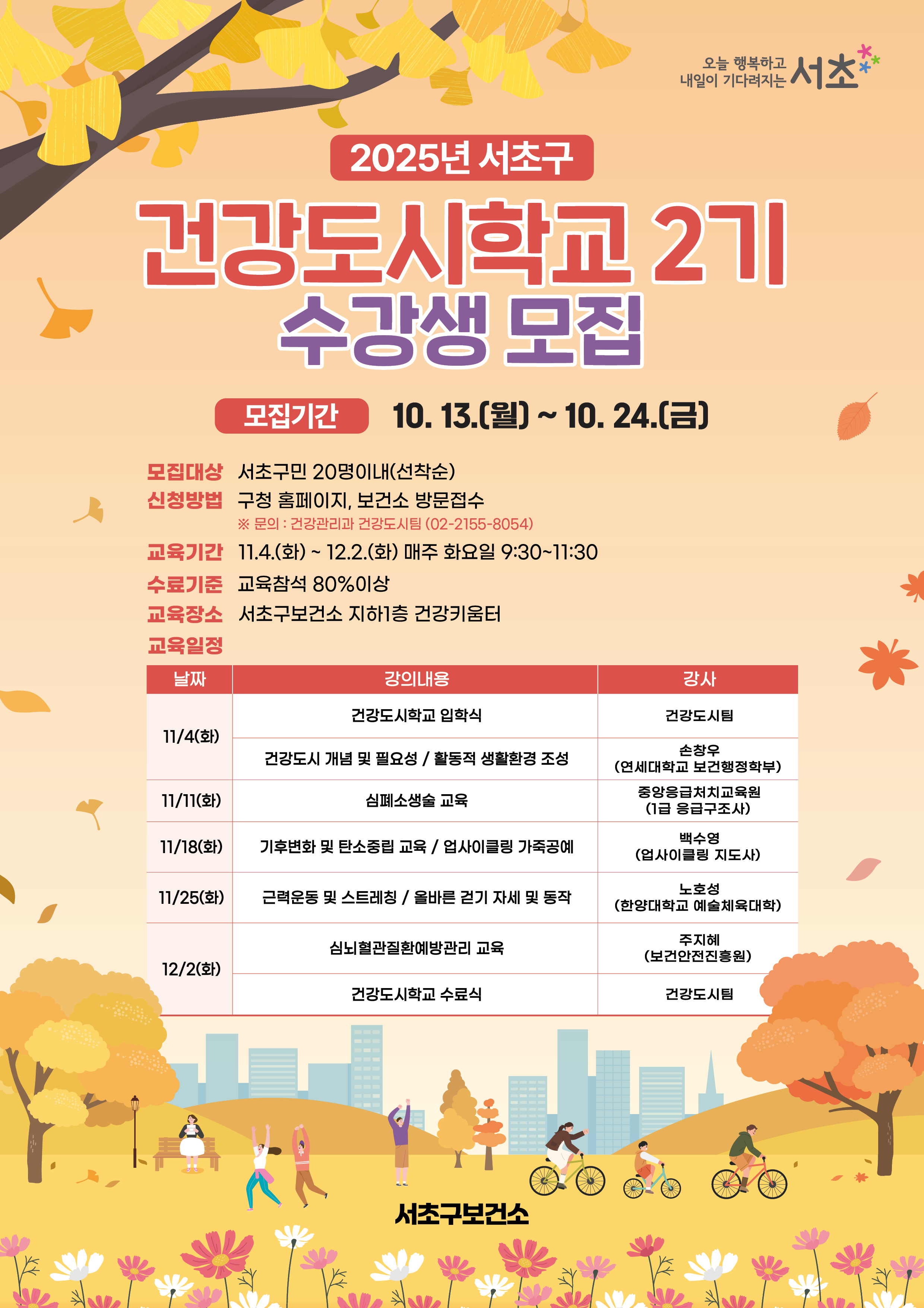 모집대상 : 서초구민 20명이내(선착순)
신청방법 : 구청 홈페이지, 보건소 방문접수
              ※ 문의 : 건강관리과 건강도시팀(02-2155-8054)
교육기간 : 11.4.(화) ~ 12.2.(화) 매주 화요일 9:30 ~ 11:30
수료기준 : 교육참석 80% 이상
교육장소 : 서초구보건소 지하1층 건강키움터