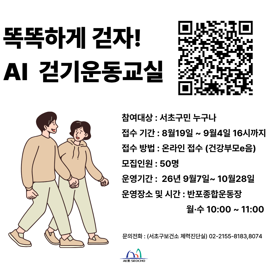 똑똑하게 걷자! AI 걷기 운동교실

참여대상 : 서초구민 누구나
접수기간 : 2026.8.19.(수)~2026.9.4.(금) 16시까지
접수방법 : 운라인접수(건강부모e음)
모집인원 : 50명
운영기간 : 2026.9.7.(월)~10.28.(수)
운영장소 및 시간 : 반포종합운동장 월,수 10:00~11:00
문의전화 : 서초구보건소 체력진단실 02-2155-8183, 8074
