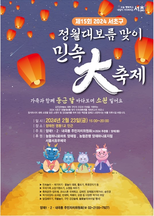 제15회 2024 서초구. 정월대보름 맞이민속 大 축제. 가족과 함께 둥근 달 바라보며 소원 빌어요. 갑진년 새해 구민의 건강과 안녕을 기원하는 2024 서초구 정월대보름맞이 민속대축제를 개최하고자 하오니 참석하시어 새해 소망을 담은 소원지 및 강강술래를 하며 모든 액운을 없애고 소망하시는 바를 이루시길 바랍니다. 일시 2024년 2월 23일(금) 15:00~20:00,  장소 양재천 영동1교 인근, 주최 양재1,2동,내곡동 주민자치위원회(2024 주관동: 양재2동), 후원 농협하나로마트 양재점, 농협은행 양재하나로지점, 서울서초우체국. 행사 : 민속놀이 - 제기차기, 윷놀이 대회, 활쏘기, 투호던지기 등. 우리가족 소망기원쓰기, 소원등 띄우기. 축하공연-임두레, 코너스톤 국제학교, 김채연, 양재동(지역가수), 송민경. 먹거리장터-오곡밥, 빈대떡, 떡볶이, 오뎅 등 다양한 먹거리 마당. 달집태우기, 쥐불놀이, 구민 강강술래, 불꽃놀이(파이널 행사). 문의 : 양재1,2동, 내곡동 주민자치위원회 ( 02-2155-7927)