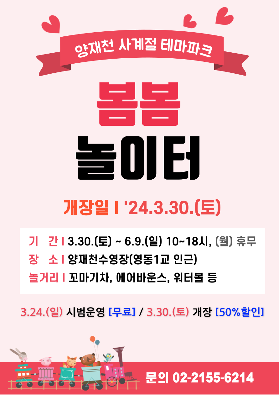 양재천 사계절 테마파크 봄봄 놀이터. 개장일 24.3.30.(토). 기간 3.30.(토) ~ 6.9.(일) 10~18시, (월) 휴무. 장소 양재천수영장(영동1교 인근). 놀거리 꼬마기차, 에어바운스, 워터볼 등. 3.24.(일) 시범운영으로 무료 입장,  3.30.(토) 개장에 따른 50%할인 진행. 문의 02-2155-6214