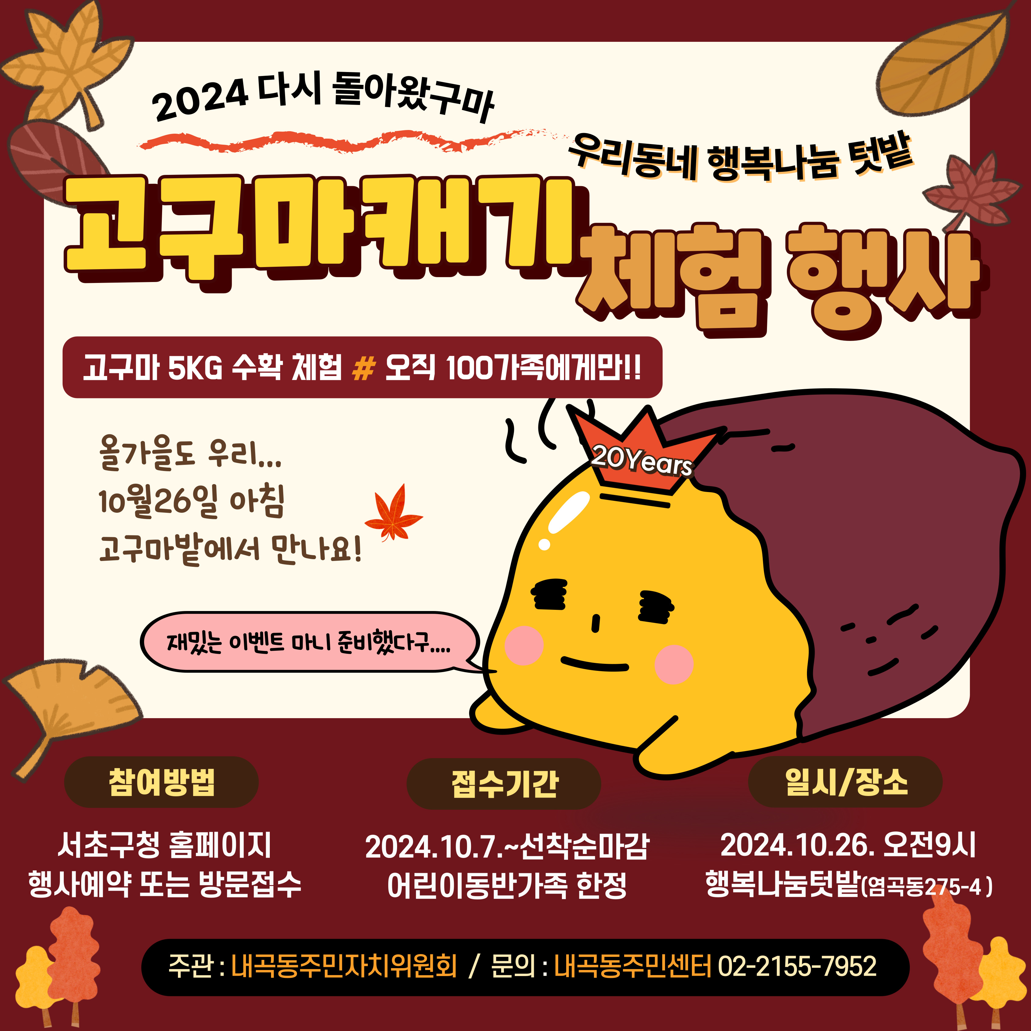 2024 다시 돌아왔구마, 우리동네 행복나눔텃밭. 고구마캐기 체험 행사. 고구마 5KG 수확 체험, 오직 100가족에게만!! 올가을도 우리 10월26일 아침 고구마밭에서 만나요! 재밌는 이벤트 마니 준비했다구.  참여방법 : 서초구청 홈페이지 행사예약 또는 방문접수, 접수기간 : 2024.10.7.~선착순마감 어린이동반가족 한정,  일시/장소 : 2024.10.26. 오전9시 행복나눔텃밭(염곡동275-4). 주관 내곡동주민자치위원회, 문의  내곡동주민센터 02-2155-7952