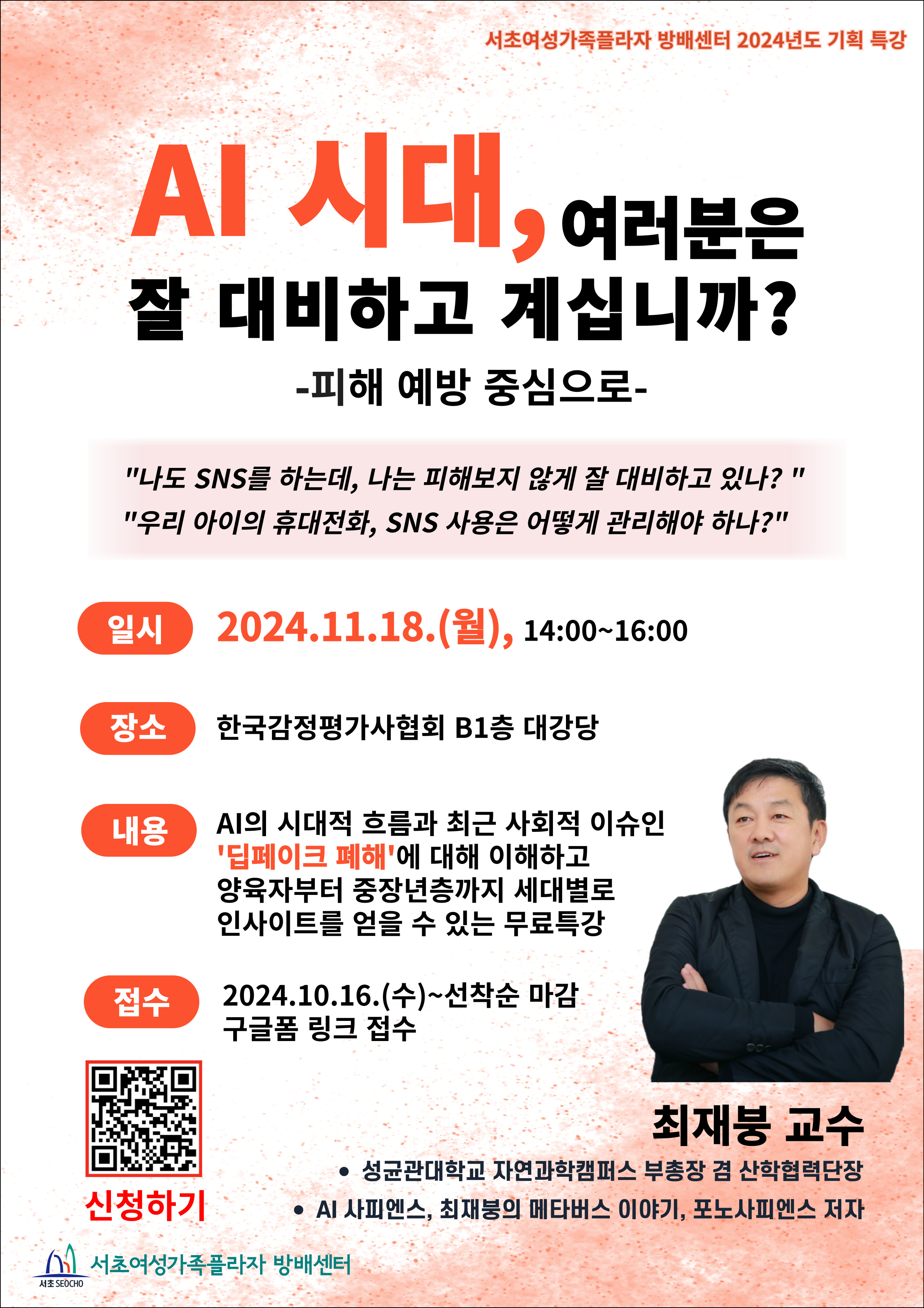서초여성가족플라자 방배센터 2024년도 기획 특강. AI 시대, 여러분은 잘 대비하고 계십니까? 피해 예방 중심으로. '나도 SNS를 하는데, 나는 피해보지 않게 잘 대비하고 있나? 우리 아이의 휴대전화, SNS 사용은 어떻게 관리해야 하나?' 일시 2024.11.18.(월), 14:00-16:00. 장소 한국감정평가사협회 B1층 대강당. 내용: AI의 시대적 흐름과 최근 사회적 이슈인 '딥페이크 폐해'에 대해 이해하고 양육자부터 중장년층까지 세대별로 인사이트를 얻을 수 있는 무료특강. 접수: 2024.10.16.(수)~선착순 마감 구글폼 링크 접수(QR코드). 강사: 최재붕 교수( 성균관대학교 자연과학캠퍼스 부총장 겸 산학협력단장. AI 사피엔스, 최재붕의 메타버스 이야기, 포노사피엔스 저자). 주최: 서초여성가족플라자 방배센터