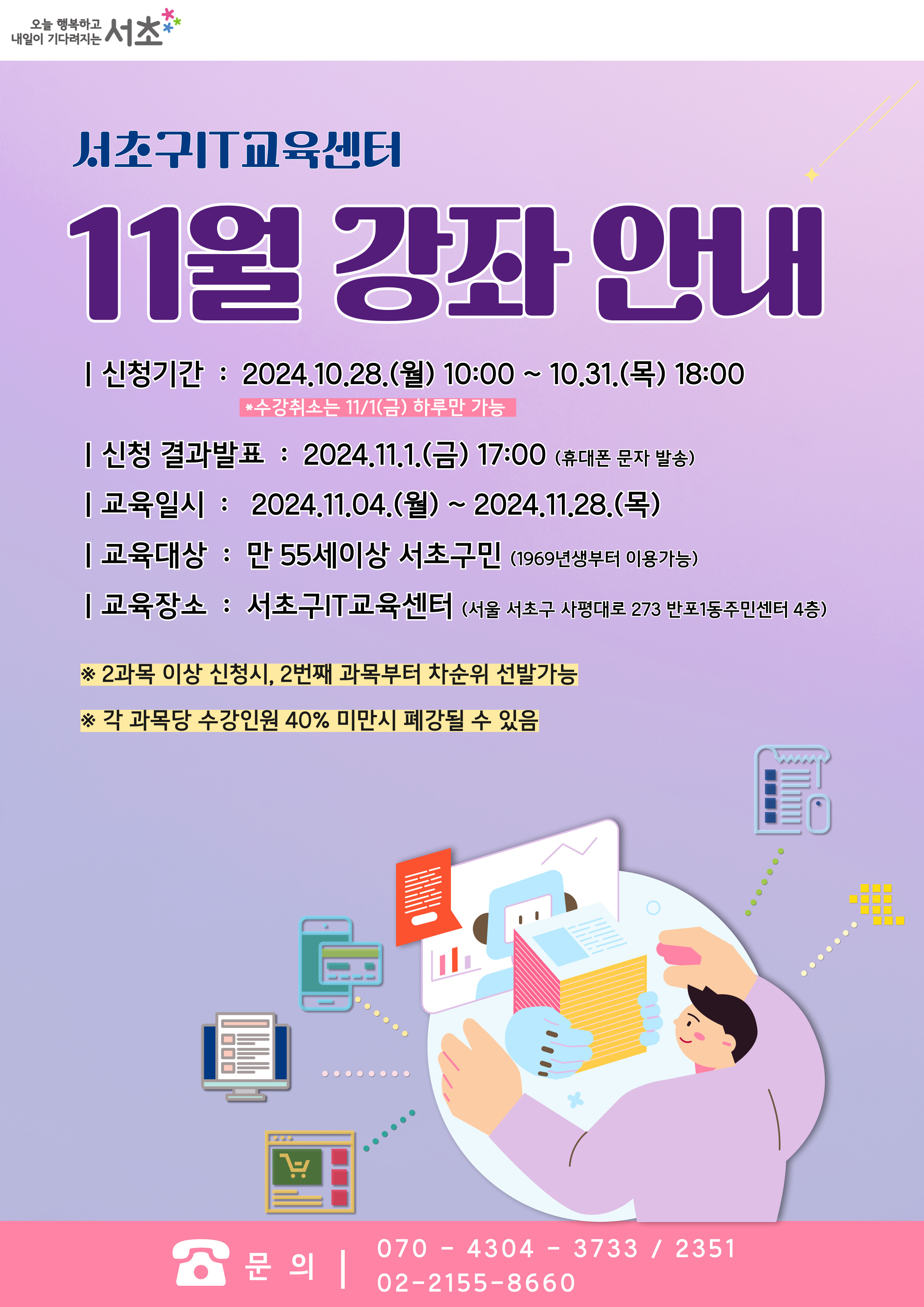 서초구 IT교육센터 11월 강좌 안내. 신청기간 : 2024.10.28.(월) 10:00 ~ 10.31.(목) 18:00 * 수강취소는 11/1(금) 하루만 가능. 신청 결과발표 : 2024.11.1.(금) 17:00 (휴대폰 문자 발송). 교육일시 : 2024.11.04.(월) ~ 2024.11.28.(목). 교육대상 : 만 55세이상 서초구민 (1969년생부터 이용가능). 교육장소 : 서초구IT교육센터 (서울 서초구 사평대로 273 반포1동주민센터 4층). ※ 2과목 이상 신청시, 2번째 과목부터 차순위 선발가능, ※ 각 과목당 수강인원 40% 미만시 폐강될 수 있음. 문의 : 070-4304-3733,2351. 02-2155-8660.