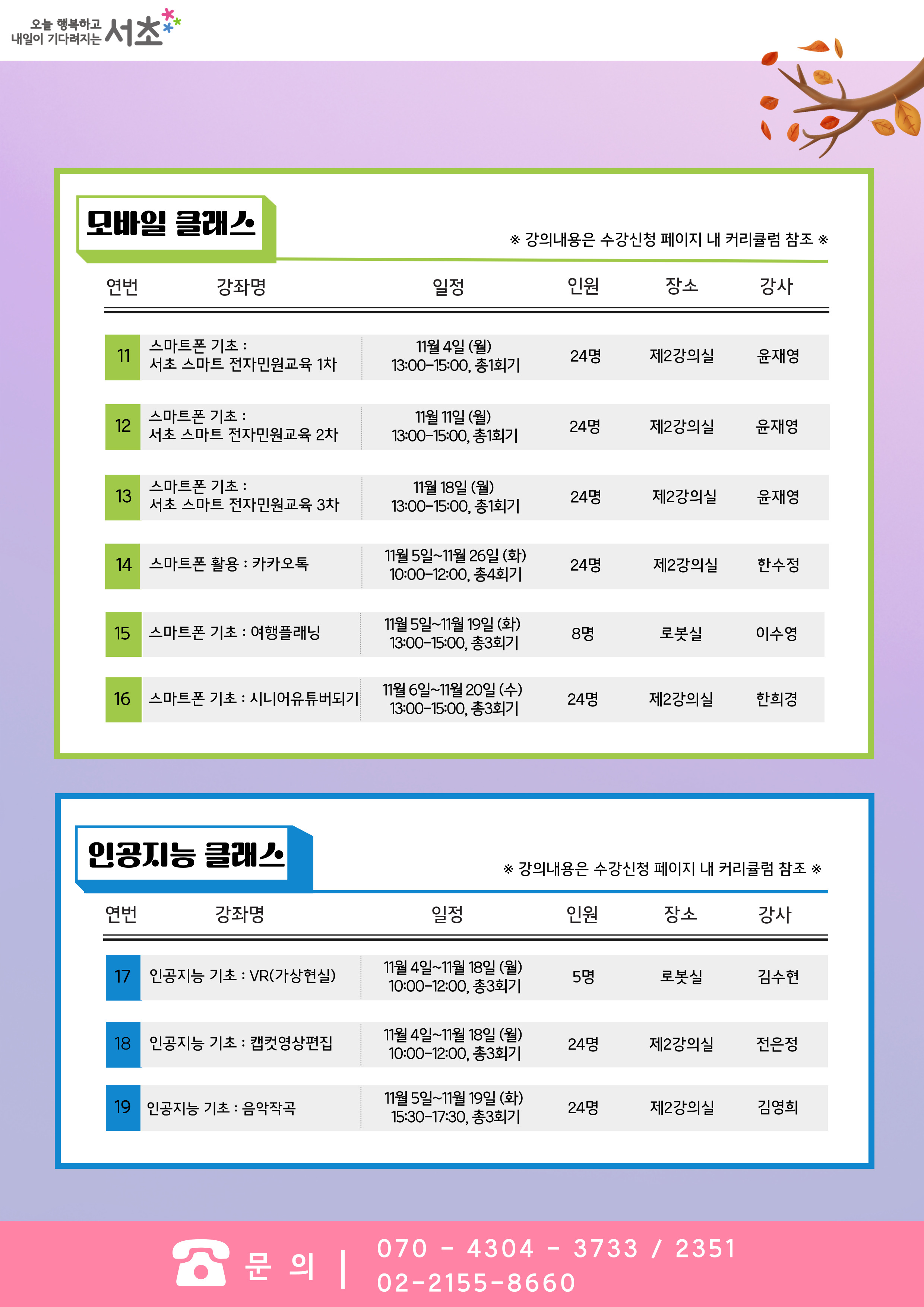 모바일 클래스(※ 강의내용은 수강신청 페이지내 커리큘럼 참조). 11. 스마트폰 기초 '서초 스마트 전자민원교육 1차' : 일정 11월 4일 (월) 13:00~15:00, 총1회기, 총 24명, 장소 제2강의실, 강사 윤재영.12. 스마트폰 기초 '서초 스마트 전자민원교육 2차' : 일정 11월 11일 (월) 13:00~15:00, 총 1회기, 총 24명, 장소 제2강의실, 강사 윤재영. 13. 스마트폰 기초 '서초 스마트 전자민원교육 3차' : 일정 11월 18일 (월) 13:00~15:00, 총 1회기,총 24명, 장소 제2강의실, 강사 윤재영. 14. 스마트폰 활용 '카카오톡' : 일정 11월 5일~11월26일 (화) 10:00~12:00, 총4회기, 총 24명, 장소 제2강의실, 강사 한수정. 15. 스마트폰 기초 '여행플래닝' : 일정 11월5일~11월 19일(화) 13:00-15:00, 총3회기, 총 8명, 장소  로봇실, 강사 이수영. 16. 스마트폰 기초 '시니어유튜버되기' : 일정 11월6일~11월20일(수) 13:00~15:00, 총3회기, 총 24명, 장소 제2강의실, 강사 한희경. 인공지능 클래스(※ 강의내용은 수강신청 페이지내 커리큘럼 참조) 17. 인공지능 기초 'VR(가상현실)' : 일정 11월 4일~11월 18일 (월) 10:00-12:00, 총3회기, 총 5명, 장소 로봇실, 강사 김수현. 18. 인공지능 기초 '캡컷영상편집' : 일정 11월 4일~11월 18일 (월) 10:00-12:00, 총3회기, 총 24명, 장소 제2강의실, 강사 전은정. 19. 인공지능 기초 '음악작곡' : 일정 11월5일~11월 19일 (화) 15:30~17:30, 총3회기, 총 24명, 장소 제2강의실, 강사 김영희.문의 : 070-4304-3733,2351. 02-2155-8660.