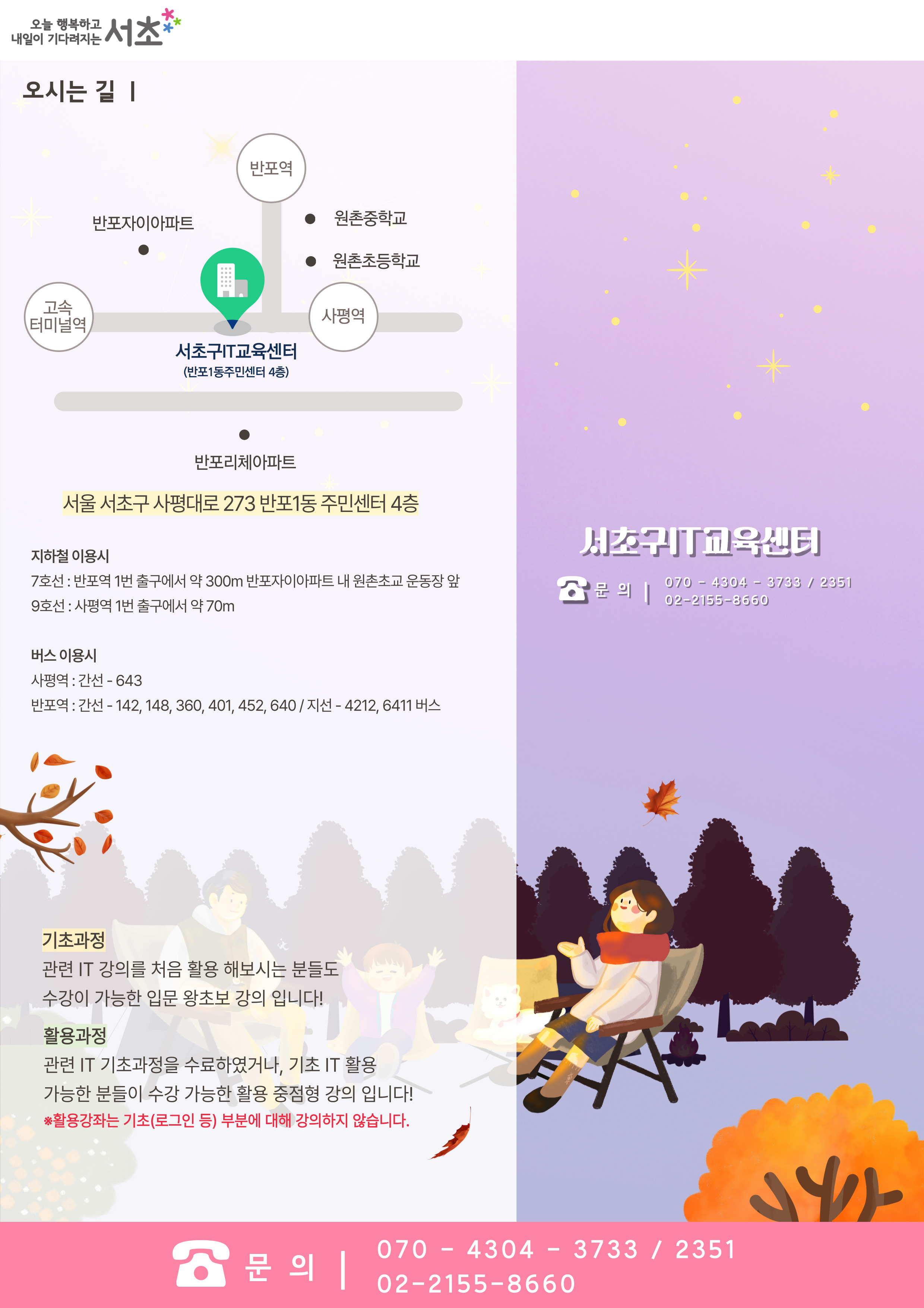 오시는 길 : 고속터미널역(좌측)에서 사평역(우측)쪽가는 길에 위치하고 있으며, 센터 위로 반포자이아파트, 반포역이 아래쪽에는 반포리체아파트가 위치해있습니다.  서초구 IT 교육센터 (반포1동 주민센터 4층) : 서울 서초구 사평대로 273 반포1동 주민센터 4층. * 지하철 이용시 : 7호선 반포역 1번 출구에서 약 300m 반포자이아파트 내 원촌초교 운동장 앞, 9호선 사평역 1번 출구에서 약 70m. 버스 이용시 : 사평역 쪽 간선 643번, 반포역 쬭 간선 142, 148, 360, 401, 452, 640. 반포역쪽 지선 4212, 6411 버스 이용. 기초과정 : 관련 IT 강의를 처음 활용 해보시는 분들도 수강이 가능한 입문 왕초보 강의 입니다! 활용과정 : 관련 IT 기초과정을 수료하였거나, 기초 IT 활용 가능한 분들이 수강 가능한 활용 중점형 강의 입니다! ※활용강좌는 기초(로그인 등) 부분에 대해 강의하지 않습니다. 서초구교육센터 문의 : 070-4304-3733,2351. 02-2155-8660