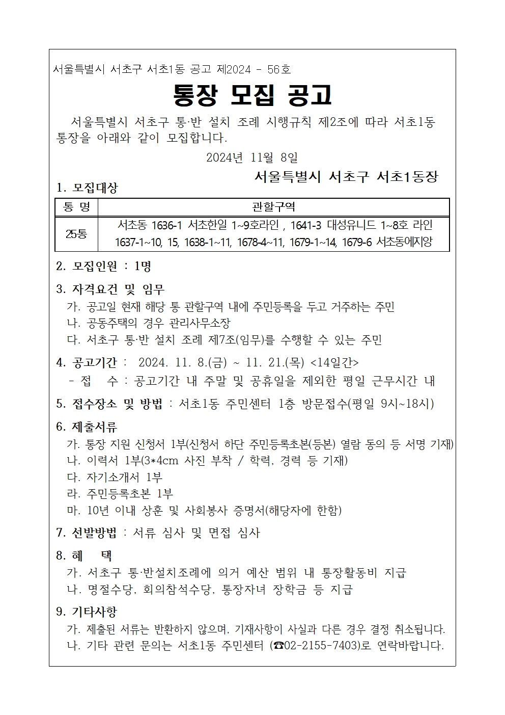 서울특별시 서초구 서초1동 공고 제2024 56호. 통장 모집 공고. 서울특별시 서초구 통·반 설치 조례 시행규칙 제2조에 따라 서초1동 통장을 아래와 같이 모집합니다. 2024년 11월 8일. 서울특별시 서초구 서초1동장. 1. 모집대상 : 통명 25통, 관할구역(서초동 1636-1 서초한일 1~9호라인, 1641-3 대성유니드 1~8호 라인, 1637-1~10, 15, 1638-1~11, 1678-4~11, 1679-1~14, 1679-6 서초동에지앙. 2. 모집인원 : 1명. 3. 자격요건 및 임무 : 가. 공고일 현재 해당 통 관할구역 내에 주민등록을 두고 거주하는 주민,  나. 공동주택의 경우 관리사무소장, 다. 서초구 통·반 설치 조례 제7조(임무)를 수행할 수 있는 주민. 4. 공고기간 : 2024. 11. 8.(금) ~ 11. 21.(목) <14일간> - 접수 : 공고기간 내 주말 및 공휴일을 제외한 평일 근무시간 내. 5. 접수장소 및 방법 : 서초1동 주민센터 1층 방문접수(평일 9시~18시). 6. 제출서류: 가. 통장 지원 신청서 1부(신청서 하단 주민등록초본(등본) 열람 동의 등 서명 기재): 나. 이력서 1부(3*4cm 사진 부착 / 학력, 경력 등 기재), 다. 자기소개서 1부, 라. 주민등록초본 1부, 마. 10년 이내 상훈 및 사회봉사 증명서(해당자에 한함). 7. 선발방법 : 서류 심사 및 면접 심사, 8. 혜택 : 가. 서초구 통·반설치조례에 의거 예산 범위 내 통장활동비 지급, 나. 명절수당, 회의참석수당, 통장자녀 장학금 등 지급. 9. 기타사항 : 가. 제출된 서류는 반환하지 않으며, 기재사항이 사실과 다른 경우 결정 취소됩니다. 나. 기타 관련 문의는 서초1동 주민센터 (02-2155-7403)로 연락바랍니다.