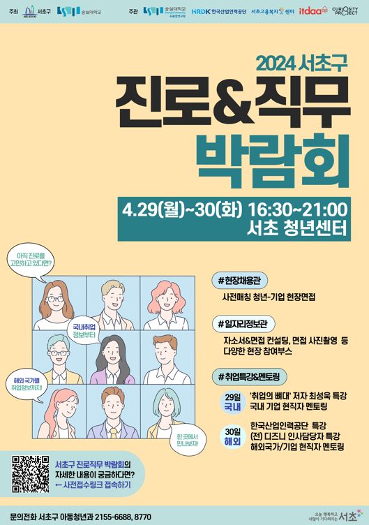 2024 서초구 진로&직무 박람회.주최 서초구, 숭실대학교. 주관 숭실대학교 AI융합연구원,  HRDK 한국산업인력공단, 서초고용복지센터, itdaa, CURIOSITY PROJECT.  일시 4.29(월)~30(화) 16:30~21:00, 장소 서초 청년센터. 아직 진로를 고민하고 있다면?, 국내취업 정보부터, 해외 국가별 취업정보까지!, 한 곳에서 만나보자. #현장채용관 : 사전매칭 청년기업 현장면접, #일자리정보관 : 자소서&면접 컨설팅, 면접사진촬영 등 다양한 현장 참여부스,  #취업특강&멘토링 1. 29일 '취업의 뼈대' 저자 최성욱 특강, 국내 기업 현직자 멘토링,  2. 30일 해외 :  한국산업인력공단 특강,  (전) 디즈니 인사담당자 특강, 해외국가/기업 현직자 멘토링. 서초구 진로직무박람회의 자세한 내용이 궁금하다면? 사전접수링크 접속하기(QR코드). 문의전화 서초구 아동청년과 2155-6688, 8770.