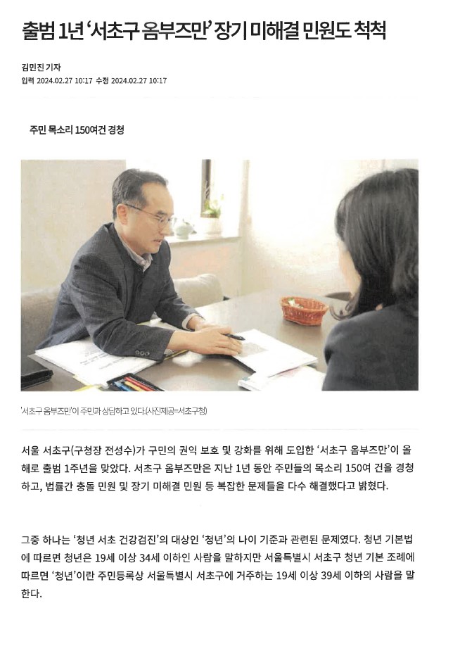 출범 1년 '서초구옴부즈만'장기 미해결 민원도 척척. 김민진 기자(입력 2024.02.27 10:17 수정 2024.02.27 10:17). 주민 목소리 150여건 경청. '서초구옴부즈만'이 주민과 상담하고 있다.(사진제공=서초구청). 서울 서초구(구청장 전성수)가 구민의 권익 보호 및 강화를 위해 도입한 '서초구 옴부즈만'이 올해로 출범 1주년을 맞았다. 서초구 옴부즈만은 지난 1년 동안 주민들의 목소리 150여 건을 경청 하고, 법률간 충돌 민원 및 장기 미해결 민원 등 복잡한 문제들을 다수 해결했다고 밝혔다. 그중 하나는 '청년 서초 건강검진'의 대상인 '청년'의 나이 기준과 관련된 문제였다. 청년 기본법 에 따르면 청년은 19세 이상 34세 이하인 사람을 말하지만 서울특별시 서초구 청년 기본 조례에 따르면 '청년'이란 주민등록상 서울특별시 서초구에 거주하는 19세 이상 39세 이하의 사람을 말한다.