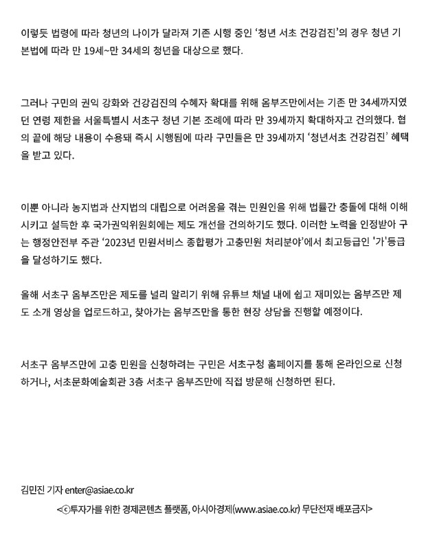 이렇듯 법령에 따라 청년의 나이가 달라져 기존 시행 중인 '청년 서초 건강검진'의 경우 청년 기본법에 따라 만 19세~만 34세의 청년을 대상으로 했다.
그러나 구민의 권익 강화와 건강검진의 수혜자 확대를 위해 옴부즈만에서는 기존 만 34세까지였 던 연령 제한을 서울특별시 서초구 청년 기본 조례에 따라 만 39세까지 확대하자고 건의했다. 협 의 끝에 해당 내용이 수용돼 즉시 시행됨에 따라 구민들은 만 39세까지 '청년서초 건강검진' 혜택 을 받고 있다. 이뿐 아니라 농지법과 산지법의 대립으로 어려움을 겪는 민원인을 위해 법률간 충돌에 대해 이해 시키고 설득한 후 국가권익위원회에는 제도 개선을 건의하기도 했다. 이러한 노력을 인정받아 구 는 행정안전부 주관 '2023년 민원서비스 종합평가 고충민원 처리분야'에서 최고등급인 '가'등급 을 달성하기도 했다. 올해 서초구 옴부즈만은 제도를 널리 알리기 위해 유튜브 채널 내에 쉽고 재미있는 옴부즈만 제도 소개 영상을 업로드하고, 찾아가는 옴부즈만을 통한 현장 상담을 진행할 예정이다. 서초구 옴부즈만에 고충 민원을 신청하려는 구민은 서초구청 홈페이지를 통해 온라인으로 신청 하거나, 서초문화예술회관 3층 서초구 옴부즈만에 직접 방문해 신청하면 된다. 김민진 기자 enter@asiae.co.kr. 투자가를 위한 경제콘텐츠 플랫폼, 아시아경제(www.asiae.co.kr) 무단전재 배포금지