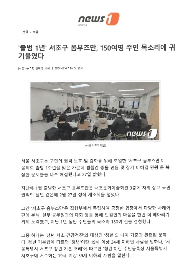 뉴스1(전국 서울) '출범 1년' 서초구 옴부즈만, 150여명 주민 목소리에 귀 기울였다. 서울 뉴스1 권혜정 기자, 2024-02-27 16:27 송고. (옴부즈만 관련 모임 모습 - 사진 서울 서초구 제공). 서울 서초구는 구민의 권익 보호 및 강화를 위해 도입한 '서초구 옴부즈만'이 올해로 출범 1주년을 맞은 가운데 법률간 충돌 민원 및 장기 미해결 민원 등 복 잡한 문제들을 다수 해결했다고 27일 밝혔다. 지난해 1월 출범한 서초구 옴부즈만은 서초문화예술회관 3층에 자리 잡고 국민 권익의 날인 같은해 2월 27일 정식 개소식을 열었다. 그간 '서초구 옴부즈만'은 집행부에서 독립하여 공정한 입장에서 다양한 사례와 판례분석, 실무 공무원과의 대화 등을 통해 민원인의 마음을 한번 더 헤아리기 위해 노력했고, 지난 1년 동안 주민들의 목소리 150여 건을 경청했다. 그중 하나는 '청년 서초 건강검진'의 대상인 '청년'의 나이 기준과 관련된 문제 다. 청년 기본법에 따르면 '청년'이란 19세 이상 34세 이하인 사람을 말하나, '서 울특별시 서초구 청년 기본 조례'에 따르면 '청년'이란 주민등록상 서울특별시 서초구에 거주하는 19세 이상 39세 이하의 사람을 말한다.