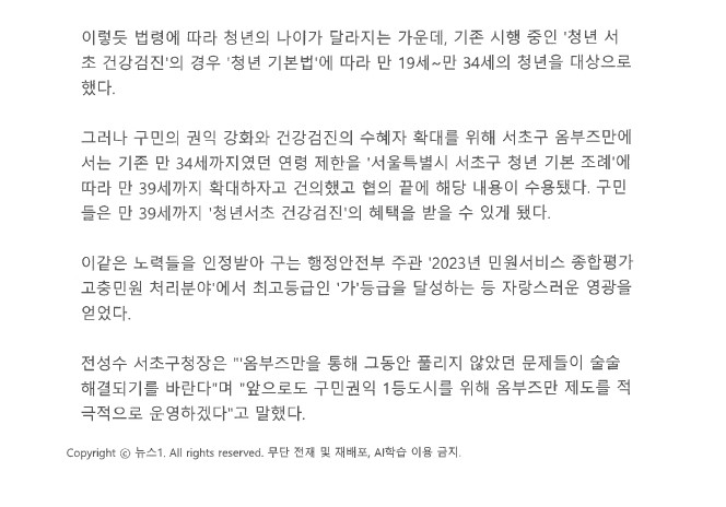 이렇듯 법령에 따라 청년의 나이가 달라지는 가운데, 기존 시행 중인 '청년 서 초 건강검진'의 경우 '청년 기본법'에 따라 만 19세~만 34세의 청년을 대상으로 했다. 그러나 구민의 권익 강화와 건강검진의 수혜자 확대를 위해 서초구 옴부즈만에 서는 기존 만 34세까지였던 연령 제한을 '서울특별시 서초구 청년 기본 조례'에 따라 만 39세까지 확대하자고 건의했고 협의 끝에 해당 내용이 수용됐다. 구민 들은 만 39세까지 '청년서초 건강검진'의 혜택을 받을 수 있게 됐다.
이같은 노력들을 인정받아 구는 행정안전부 주관 '2023년 민원서비스 종합평가 고충민원 처리분야'에서 최고등급인 '가'등급을 달성하는 등 자랑스러운 영광을 얻었다. 전성수 서초구청장은 '옴부즈만을 통해 그동안 풀리지 않았던 문제들이 술술 해결되기를 바란다며 앞으로도 구민권익 1등 도시를 위해 옴부즈만 제도를 적극적으로 운영하겠다'고 말했다. Copyright 뉴스1. All rights reserved. 무단 전재 및 재배포, AI학습 이용 금지