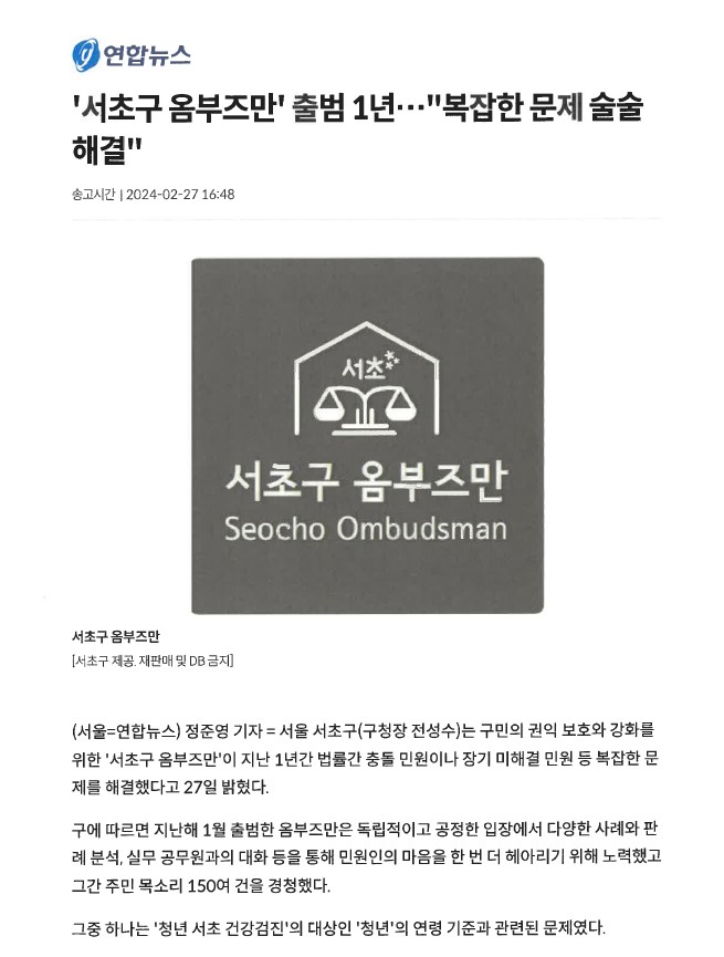 연합뉴스 서초구 옴부즈만 출범 1년 복잡한 문제 술술 해결 (송고시간 2024-02-27 16:48) 서초구옴부즈만 로고 - 서초구 제공. 재판매 및 DB 금지. 서울 연합뉴스 정준영 기자. 서울 서초구(구청장 전성수)는 구민의 권익 보호와 강화를 위한 '서초구 옴부즈만'이 지난 1년간 법률간 충돌 민원이나 장기 미해결 민원 등 복잡한 문제를 해결했다고 27일 밝혔다. 구에 따르면 지난해 1월 출범한 옴부즈만은 독립적이고 공정한 입장에서 다양한 사례와 판례 분석, 실무 공무원과의 대화 등을 통해 민원인의 마음을 한 번 더 헤아리기 위해 노력했고 그간 주민 목소리 150여 건을 경청했다. 그중 하나는 '청년 서초 건강검진'의 대상인 '청년'의 연령 기준과 관련된 문제였다.