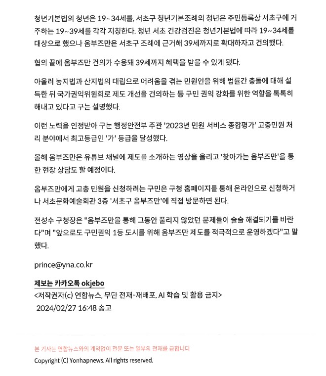 청년기본법의 청년은 19~34세를 서초구 청년기본조례의 청년은 주민등록상 서초구에 거 주하는 19~39세를 각각 지칭한다. 청년 서초 건강검진은 청년기본법에 따라 19~34세를 대상으로 했으나 옴부즈만은 서초구 조례에 근거해 39세까지로 확대하자고 건의했다. 협의 끝에 옴부즈만 건의가 수용돼 39세까지 혜택을 받을 수 있게 됐다. 아울러 농지법과 산지법의 대립으로 어려움을 겪는 민원인을 위해 법률간 충돌에 대해 설 득한 뒤 국가권익위원회로 제도 개선을 건의하는 등 구민 권익 강화를 위한 역할을 톡톡히 해내고 있다고 구는 설명했다. 이런 노력을 인정받아 구는 행정안전부 주관 '2023년 민원 서비스 종합평가 고충민원처리 분야에서 최고등급인 '가' 등급을 달성했다. 올해 옴부즈만은 유튜브 채널에 제도를 소개하는 영상을 올리고 '찾아가는 옴부즈만'을 통한 현장 상담도 할 예정이다. 옴부즈만에게 고충 민원을 신청하려는 구민은 구청 홈페이지를 통해 온라인으로 신청하거 나 서초문화예술회관 3층 '서초구 옴부즈만'에 직접 방문하면 된다. 전성수 구청장은 '옴부즈만을 통해 그동안 풀리지 않았던 문제들이 술술 해결되기를 바란다'며 '앞으로도 구민권익 1등 도시를 위해 옴부즈만 제도를 적극적으로 운영하겠다'고 말 했다. prince@yna.co.kr 제보는 카카오톡 okjebo. 저작권자 연합뉴스, 무단 전재-재배포, AI 학습 및 활용 금지. 2024/02/27 16:48 송고. 본 기사는 연합뉴스와의 계약없이 전문 또는 일부의 전재를 금합니다. Copyright (C) Yonhapnews. All rights reserved.