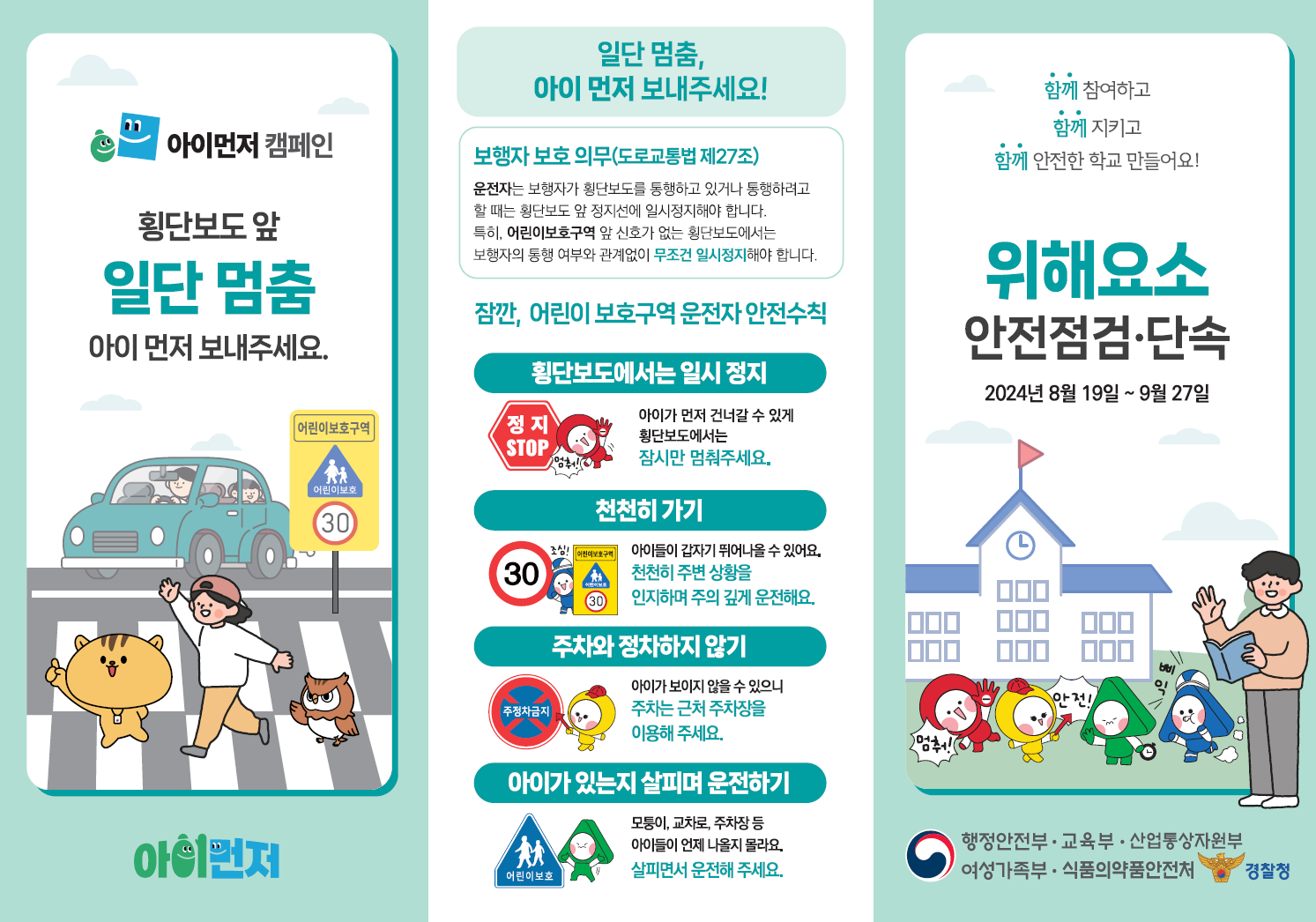 아이먼저 캠페인. 횡단보도 앞 일단 멈춤, 아이 먼저 보내주세요. 일단 멈춤, 아이 먼저 보내주세요! 보행자 보호 의무(도로교통법 제27조) : 운전자는 보행자가 횡단보도를 통행하고 있거나 통행하려고 할 때는 횡단보도 앞 정지선에 일시정지해야 합니다. 특히, 어린이보호구역 앞 신호가 없는 횡단보도에서는 보행자의 통행 여부와 관계없이 무조건 일시정지해야 합니다. 잠깐, 어린이보호구역 운전자 안전수칙 : 1.횡단보도에서는 일시정지 : 아이가 먼저 건너갈 수 있게 횡단보도에서는 잠시만 멈춰주세요. 2. 천천히 가기 :  아이들이 갑자기 뛰어나올수 있어요. 천천히 주변 상황을 인지하며 주의 깊게 운전해요. 3. 주차와 정차하지 않기 :  아이가 보이지 않을 수 있으니 주차는 근처 주차장을 이용해주세요.  4. 아이가 있는지 살피며 운전하기 : 모퉁이, 교차로, 주차장 등 아이들이 언제 나올지 몰라요. 살피면서 운전해 주세요. 함께 참여하고 함께 지키고 함께 안전한 학교 만들어요! 위해요소안전점검·단속 2024년 8월 19일 ~ 9월 27일. 행정안전부,교육부,산업통상자원부,여성가족부, 식품의약품안전처,경찰청
