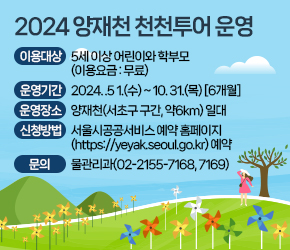 
 이용대상 : 5세 이상 어린이와 학부모(이용요금 : 무료)
 운영기간 : 2024. .5 1.(수) ~ 10. 31.(목) [6개월]
 운영장소 : 양재천(서초구 구간, 약6km) 일대 
 신청방법 : 서울시공공서비스 예약 홈페이지(https://yeyak.seoul.go.kr) 예약
 문   의 : 물관리과(02-2155-7168, 7169)
